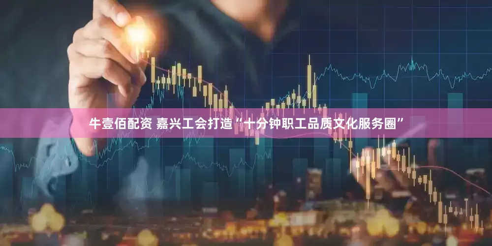 牛壹佰配资 嘉兴工会打造“十分钟职工品质文化服务圈”
