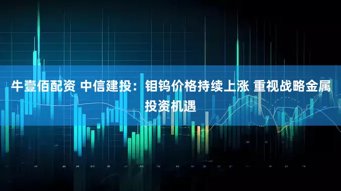 牛壹佰配资 中信建投：钼钨价格持续上涨 重视战略金属投资机遇