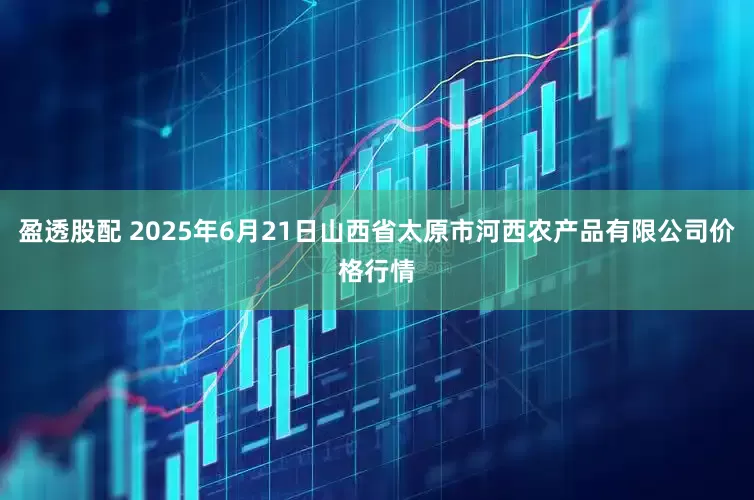 盈透股配 2025年6月21日山西省太原市河西农产品有限公司价格行情