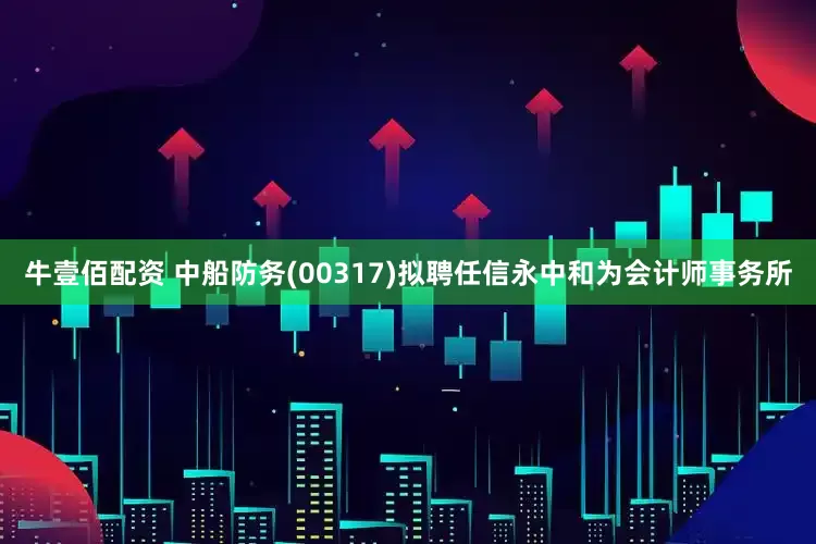 牛壹佰配资 中船防务(00317)拟聘任信永中和为会计师事务所