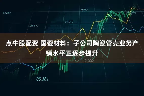 点牛股配资 国瓷材料：子公司陶瓷管壳业务产销水平正逐步提升