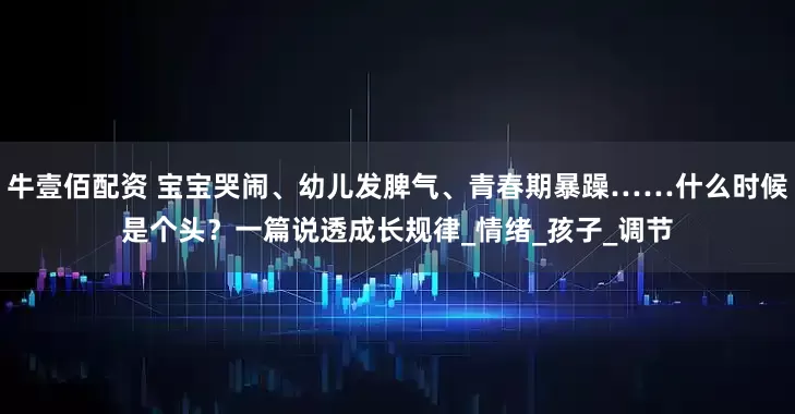 牛壹佰配资 宝宝哭闹、幼儿发脾气、青春期暴躁……什么时候是个头？一篇说透成长规律_情绪_孩子_调节