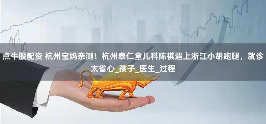 点牛股配资 杭州宝妈亲测！杭州泰仁堂儿科陈祺遇上浙江小胡跑腿，就诊太省心_孩子_医生_过程