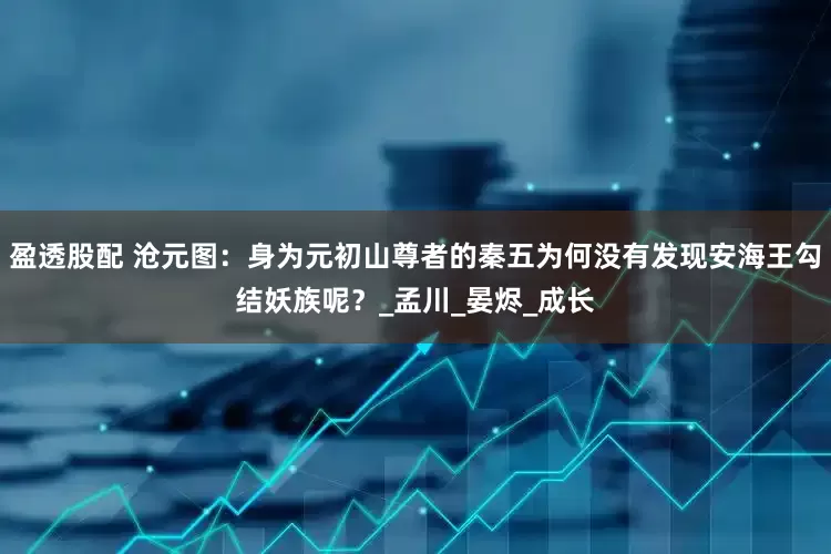 盈透股配 沧元图：身为元初山尊者的秦五为何没有发现安海王勾结妖族呢？_孟川_晏烬_成长