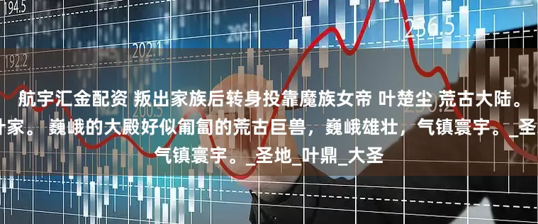 航宇汇金配资 叛出家族后转身投靠魔族女帝 叶楚尘 荒古大陆。 不朽世家，叶家。 巍峨的大殿好似匍匐的荒古巨兽，巍峨雄壮，气镇寰宇。_圣地_叶鼎_大圣