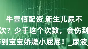 牛壹佰配资 新生儿尿不湿一天换几次？少于这个次数，会伤到宝宝娇嫩小屁屁！_尿液_建议_尿布