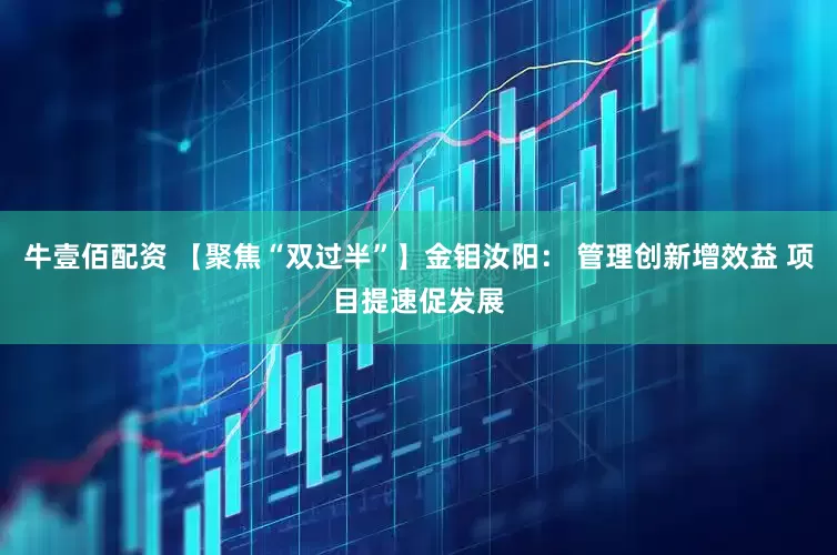 牛壹佰配资 【聚焦“双过半”】金钼汝阳： 管理创新增效益 项目提速促发展