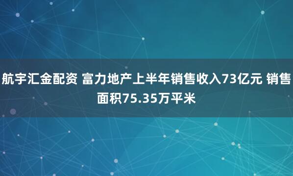 航宇汇金配资 富力地产上半年销售收入73亿元 销售面积75.35万平米