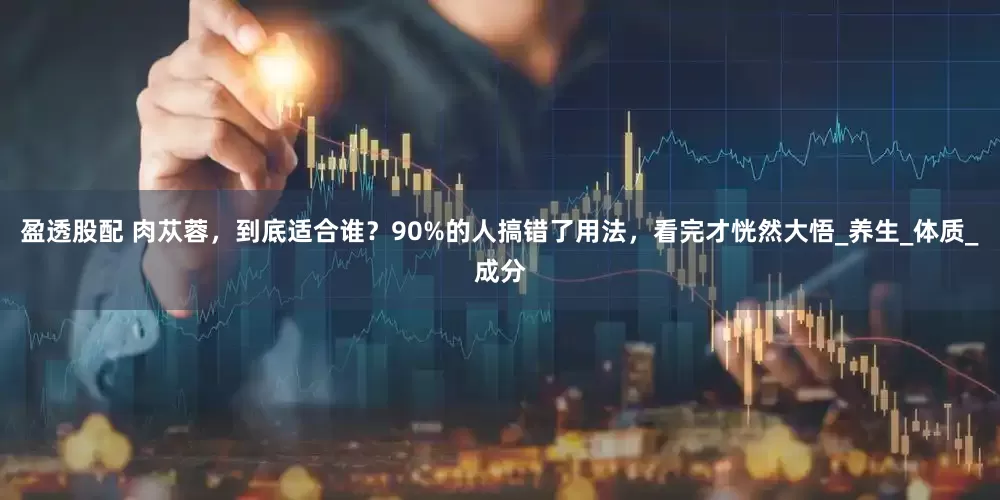 盈透股配 肉苁蓉，到底适合谁？90%的人搞错了用法，看完才恍然大悟_养生_体质_成分