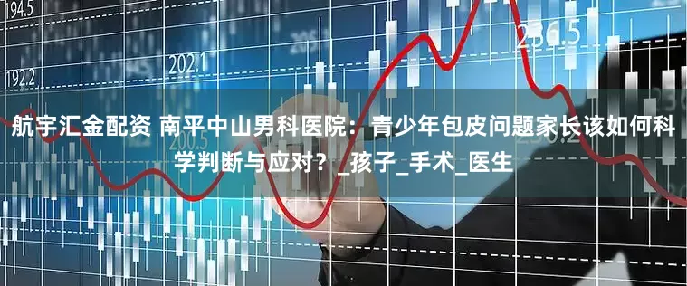 航宇汇金配资 南平中山男科医院：青少年包皮问题家长该如何科学判断与应对？_孩子_手术_医生
