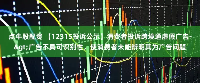点牛股配资 【12315投诉公示】消费者投诉跨境通虚假广告->广告不具可识别性，使消费者未能辨明其为广告问题