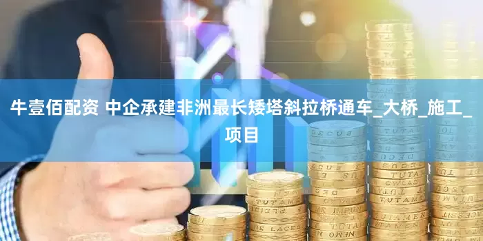 牛壹佰配资 中企承建非洲最长矮塔斜拉桥通车_大桥_施工_项目