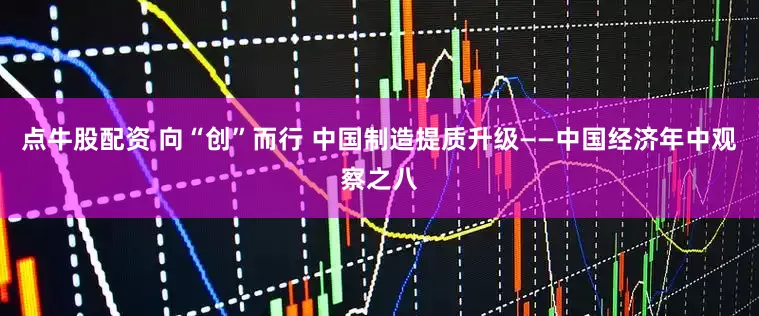 点牛股配资 向“创”而行 中国制造提质升级——中国经济年中观察之八