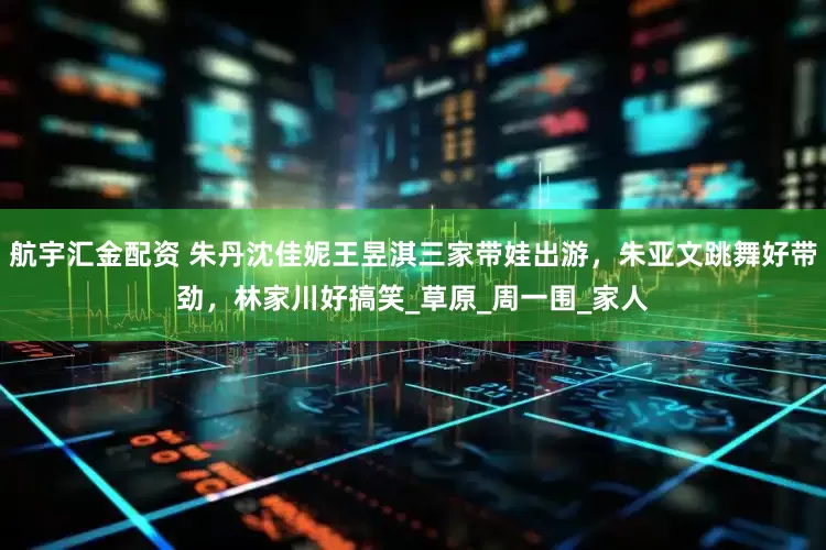 航宇汇金配资 朱丹沈佳妮王昱淇三家带娃出游，朱亚文跳舞好带劲，林家川好搞笑_草原_周一围_家人