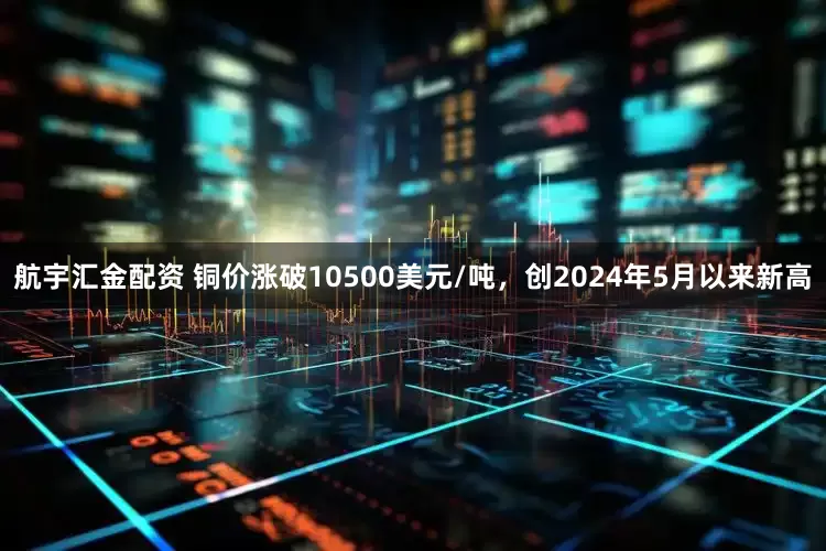 航宇汇金配资 铜价涨破10500美元/吨,创2024年5月以来新高