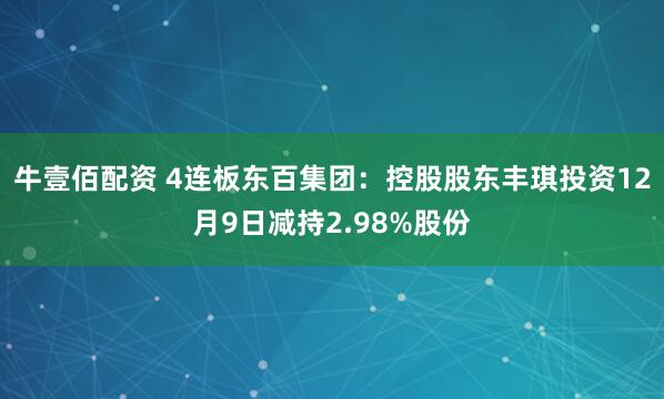 牛壹佰配资 4连板东百集团：控股股东丰琪投资12月9日减持2.98%股份