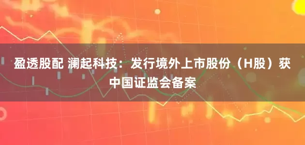 盈透股配 澜起科技:发行境外上市股份(H股)获中国证监会备案